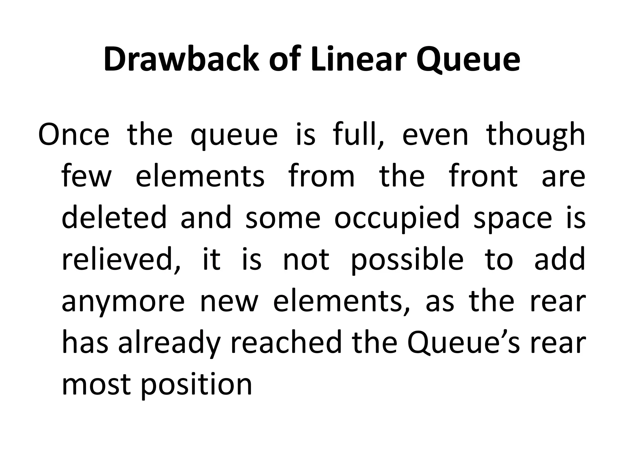 Drawback of Linear Queue
Once the queue is full, even though
few elements from the front are
deleted and some occupied space is
relieved, it is not possible to add
anymore new elements, as the rear
has already reached the Queue’s rear
most position
 