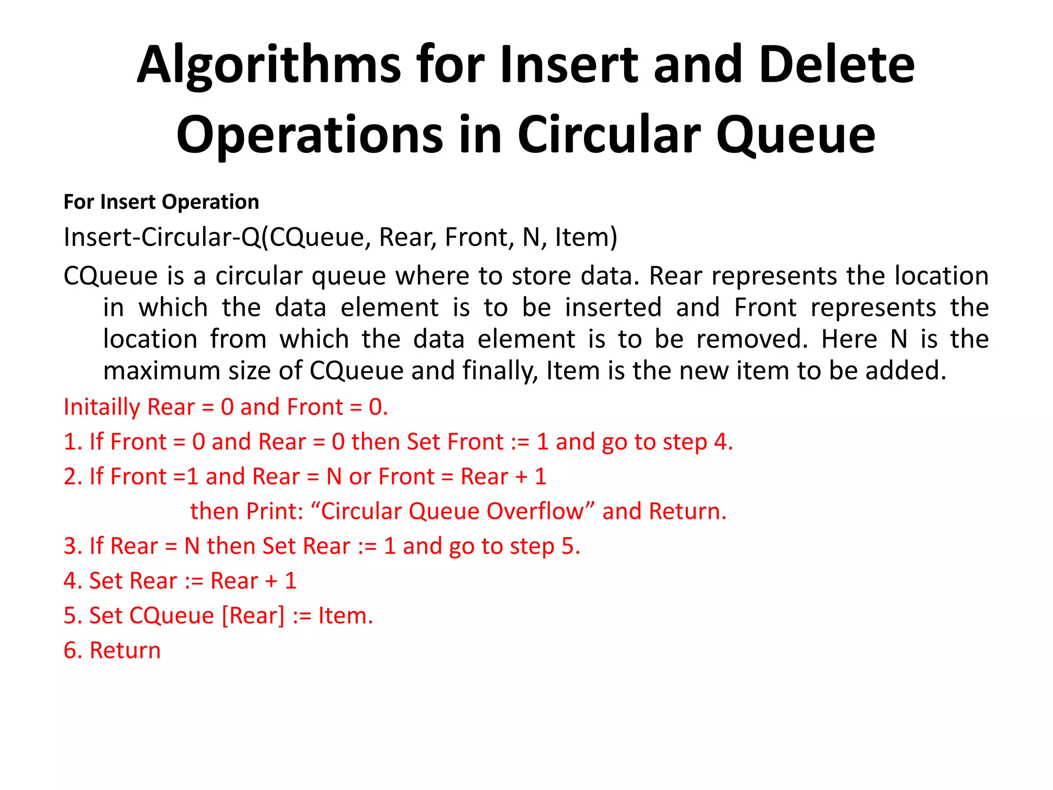 Algorithms for Insert and Delete
Operations in Circular Queue
For Insert Operation
Insert-Circular-Q(CQueue, Rear, Front, N, Item)
CQueue is a circular queue where to store data. Rear represents the location
in which the data element is to be inserted and Front represents the
location from which the data element is to be removed. Here N is the
maximum size of CQueue and finally, Item is the new item to be added.
Initailly Rear = 0 and Front = 0.
1. If Front = 0 and Rear = 0 then Set Front := 1 and go to step 4.
2. If Front =1 and Rear = N or Front = Rear + 1
then Print: “Circular Queue Overflow” and Return.
3. If Rear = N then Set Rear := 1 and go to step 5.
4. Set Rear := Rear + 1
5. Set CQueue [Rear] := Item.
6. Return
 