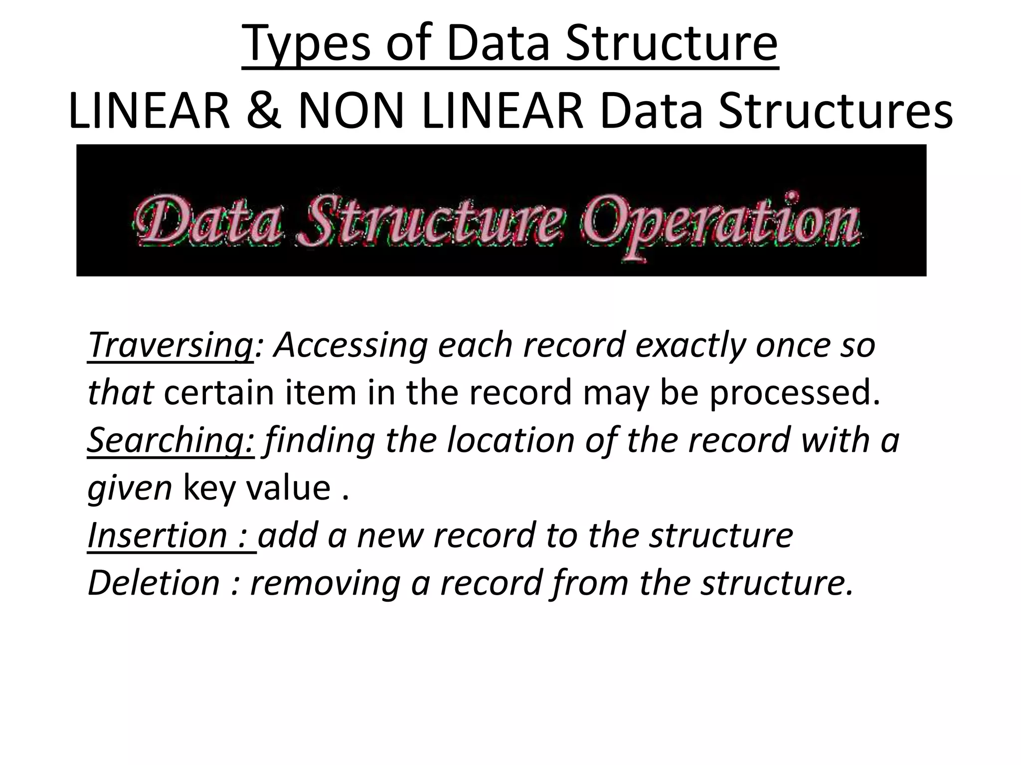 Types of Data Structure
LINEAR & NON LINEAR Data Structures
Traversing: Accessing each record exactly once so
that certain item in the record may be processed.
Searching: finding the location of the record with a
given key value .
Insertion : add a new record to the structure
Deletion : removing a record from the structure.
 