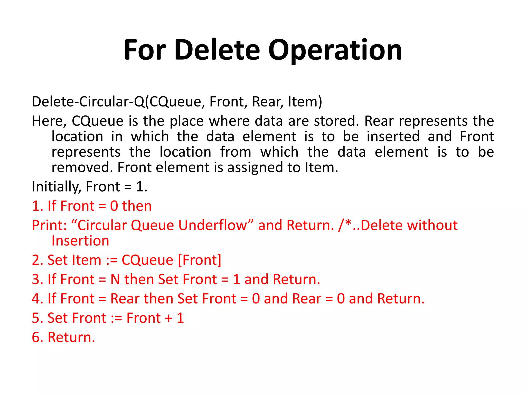 For Delete Operation
Delete-Circular-Q(CQueue, Front, Rear, Item)
Here, CQueue is the place where data are stored. Rear represents the
location in which the data element is to be inserted and Front
represents the location from which the data element is to be
removed. Front element is assigned to Item.
Initially, Front = 1.
1. If Front = 0 then
Print: “Circular Queue Underflow” and Return. /*..Delete without
Insertion
2. Set Item := CQueue [Front]
3. If Front = N then Set Front = 1 and Return.
4. If Front = Rear then Set Front = 0 and Rear = 0 and Return.
5. Set Front := Front + 1
6. Return.
 