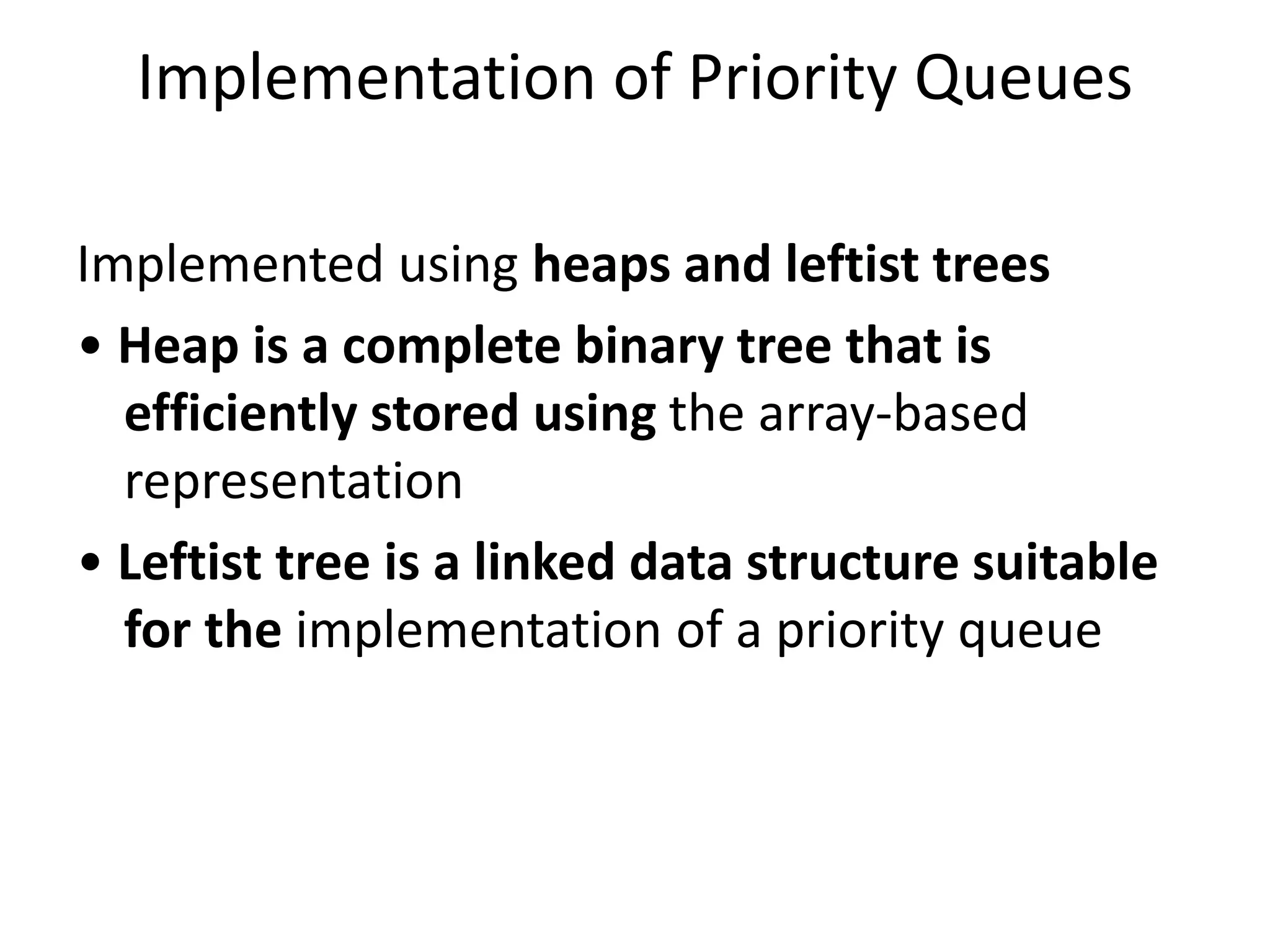 Implementation of Priority Queues
Implemented using heaps and leftist trees
• Heap is a complete binary tree that is
efficiently stored using the array-based
representation
• Leftist tree is a linked data structure suitable
for the implementation of a priority queue
 