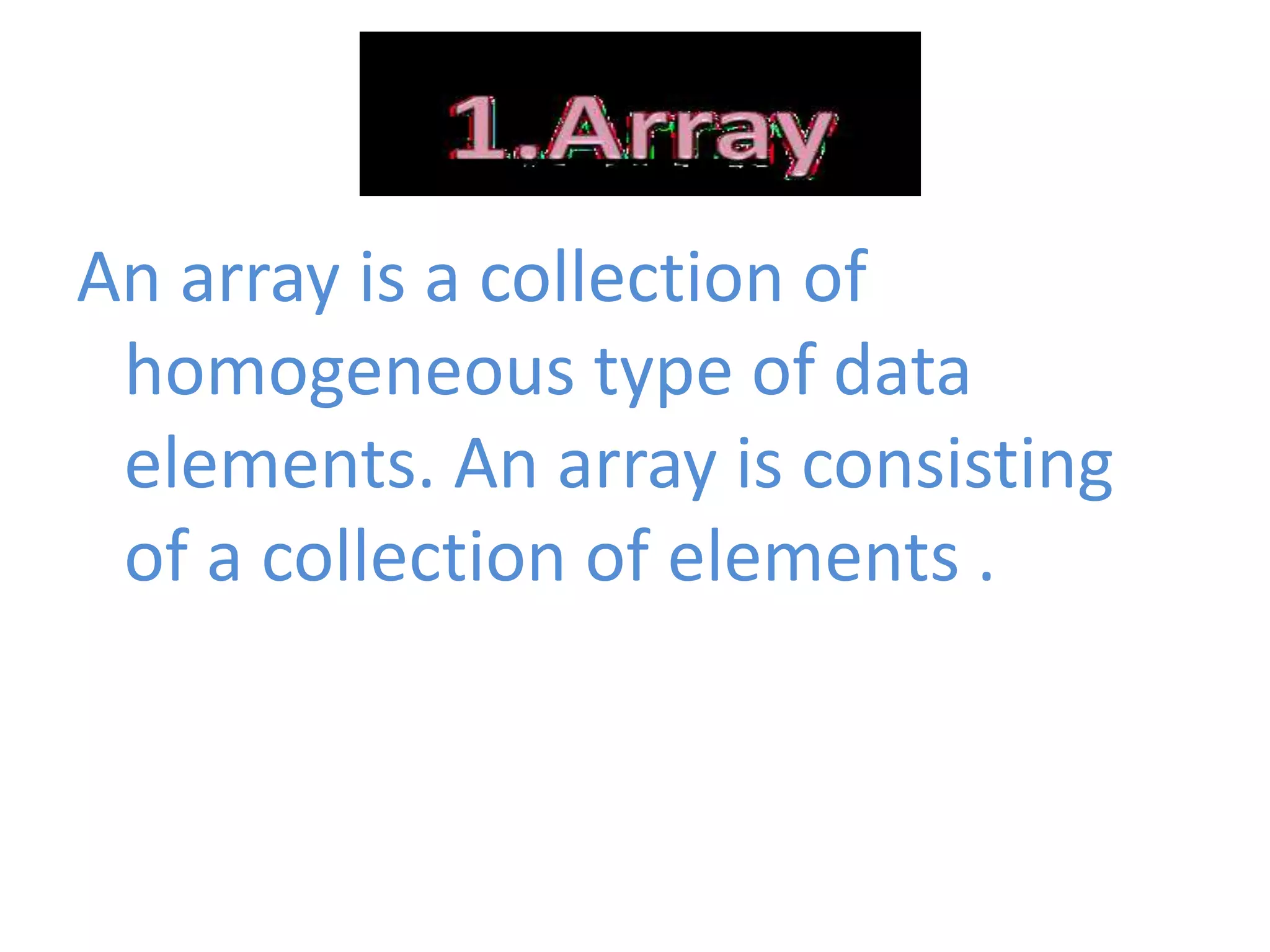 An array is a collection of
homogeneous type of data
elements. An array is consisting
of a collection of elements .
 