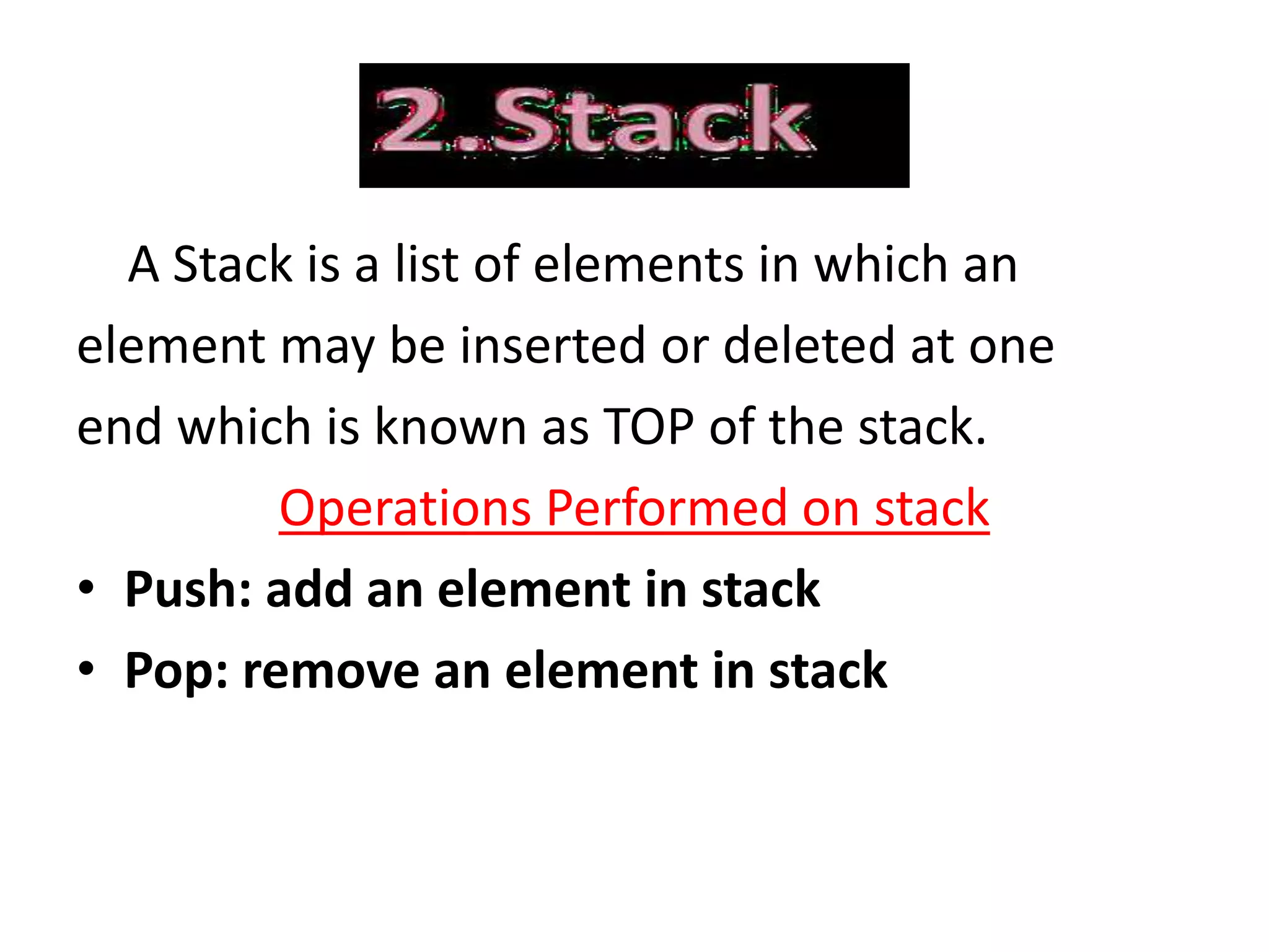 A Stack is a list of elements in which an
element may be inserted or deleted at one
end which is known as TOP of the stack.
Operations Performed on stack
• Push: add an element in stack
• Pop: remove an element in stack
 