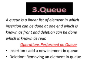 A queue is a linear list of element in which
insertion can be done at one end which is
known as front and deletion can be done
which is known as rear.
Operations Performed on Queue
• Insertion : add a new element in queue
• Deletion: Removing an element in queue
 