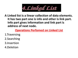 A Linked list is a linear collection of data elements.
It has two part one is info and other is link part.
Info part gives information and link part is
address of next node.
Operations Perfomed on Linked List
1.Traversing
2.Searching
3.Insertion
4.Deletion
 