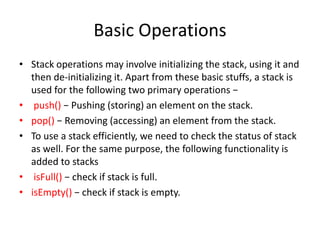 Basic Operations
• Stack operations may involve initializing the stack, using it and
then de-initializing it. Apart from these basic stuffs, a stack is
used for the following two primary operations −
• push() − Pushing (storing) an element on the stack.
• pop() − Removing (accessing) an element from the stack.
• To use a stack efficiently, we need to check the status of stack
as well. For the same purpose, the following functionality is
added to stacks
• isFull() − check if stack is full.
• isEmpty() − check if stack is empty.
 