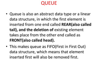QUEUE
• Queue is also an abstract data type or a linear
data structure, in which the first element is
inserted from one end called REAR(also called
tail), and the deletion of existing element
takes place from the other end called as
FRONT(also called head).
• This makes queue as FIFO(First in First Out)
data structure, which means that element
inserted first will also be removed first.
 