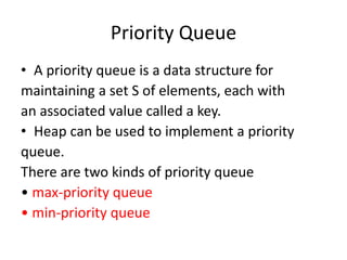 Priority Queue
• A priority queue is a data structure for
maintaining a set S of elements, each with
an associated value called a key.
• Heap can be used to implement a priority
queue.
There are two kinds of priority queue
• max-priority queue
• min-priority queue
 