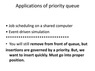 Applications of priority queue
• Job scheduling on a shared computer
• Event-driven simulation
******************************
• You will still remove from front of queue, but
insertions are governed by a priority. But, we
want to insert quickly. Must go into proper
position.
 