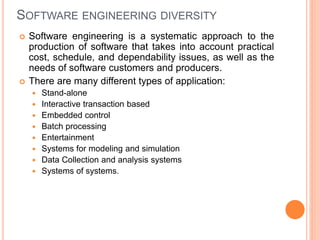 SOFTWARE ENGINEERING DIVERSITY
 Software engineering is a systematic approach to the
production of software that takes into account practical
cost, schedule, and dependability issues, as well as the
needs of software customers and producers.
 There are many different types of application:
 Stand-alone
 Interactive transaction based
 Embedded control
 Batch processing
 Entertainment
 Systems for modeling and simulation
 Data Collection and analysis systems
 Systems of systems.
 