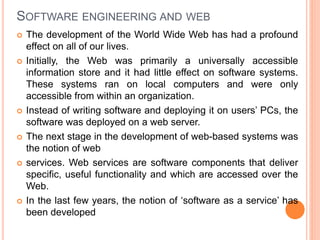 SOFTWARE ENGINEERING AND WEB
 The development of the World Wide Web has had a profound
effect on all of our lives.
 Initially, the Web was primarily a universally accessible
information store and it had little effect on software systems.
These systems ran on local computers and were only
accessible from within an organization.
 Instead of writing software and deploying it on users’ PCs, the
software was deployed on a web server.
 The next stage in the development of web-based systems was
the notion of web
 services. Web services are software components that deliver
specific, useful functionality and which are accessed over the
Web.
 In the last few years, the notion of ‘software as a service’ has
been developed
 