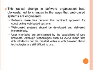  This radical change in software organization has,
obviously, led to changes in the ways that web-based
systems are engineered.
 Software reuse has become the dominant approach for
constructing web-based systems.
 Web-based systems should be developed and delivered
incrementally.
 User interfaces are constrained by the capabilities of web
browsers. Although technologies such as AJAX mean that
rich interfaces can be created within a web browser, these
technologies are still difficult to use.
 