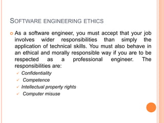 SOFTWARE ENGINEERING ETHICS
 As a software engineer, you must accept that your job
involves wider responsibilities than simply the
application of technical skills. You must also behave in
an ethical and morally responsible way if you are to be
respected as a professional engineer. The
responsibilities are:
 Confidentiality
 Competence
 Intellectual property rights
 Computer misuse
 
