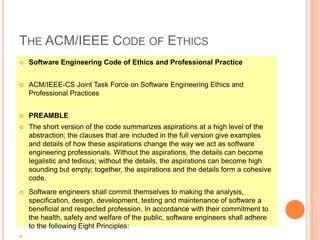THE ACM/IEEE CODE OF ETHICS
 Software Engineering Code of Ethics and Professional Practice
 ACM/IEEE-CS Joint Task Force on Software Engineering Ethics and
Professional Practices
 PREAMBLE
 The short version of the code summarizes aspirations at a high level of the
abstraction; the clauses that are included in the full version give examples
and details of how these aspirations change the way we act as software
engineering professionals. Without the aspirations, the details can become
legalistic and tedious; without the details, the aspirations can become high
sounding but empty; together, the aspirations and the details form a cohesive
code.
 Software engineers shall commit themselves to making the analysis,
specification, design, development, testing and maintenance of software a
beneficial and respected profession. In accordance with their commitment to
the health, safety and welfare of the public, software engineers shall adhere
to the following Eight Principles:

 