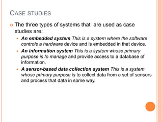 CASE STUDIES
 The three types of systems that are used as case
studies are:
 An embedded system This is a system where the software
controls a hardware device and is embedded in that device.
 An information system This is a system whose primary
purpose is to manage and provide access to a database of
information.
 A sensor-based data collection system This is a system
whose primary purpose is to collect data from a set of sensors
and process that data in some way.
 
