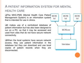 A PATIENT INFORMATION SYSTEM FOR MENTAL
HEALTH CARE
The MHC-PMS (Mental Health Care Patient
Management System) is an information system
that is intended for use in clinics.
It makes use of a centralized database of
patient information but has also been designed to
run on a PC, so that it may be accessed and
used from sites that do not have secure network
connectivity.
When the local systems have secure network
access, they use patient information in the
database but they can download and use local
copies of patient records when they are
disconnected.
 