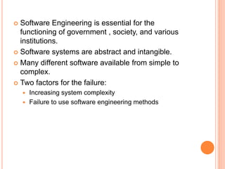  Software Engineering is essential for the
functioning of government , society, and various
institutions.
 Software systems are abstract and intangible.
 Many different software available from simple to
complex.
 Two factors for the failure:
 Increasing system complexity
 Failure to use software engineering methods
 