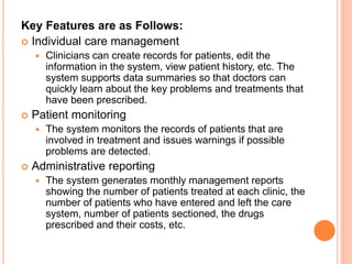 Key Features are as Follows:
 Individual care management
 Clinicians can create records for patients, edit the
information in the system, view patient history, etc. The
system supports data summaries so that doctors can
quickly learn about the key problems and treatments that
have been prescribed.
 Patient monitoring
 The system monitors the records of patients that are
involved in treatment and issues warnings if possible
problems are detected.
 Administrative reporting
 The system generates monthly management reports
showing the number of patients treated at each clinic, the
number of patients who have entered and left the care
system, number of patients sectioned, the drugs
prescribed and their costs, etc.
 