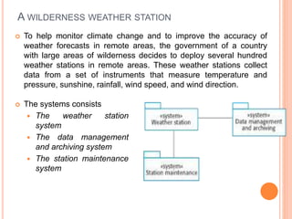 A WILDERNESS WEATHER STATION
 To help monitor climate change and to improve the accuracy of
weather forecasts in remote areas, the government of a country
with large areas of wilderness decides to deploy several hundred
weather stations in remote areas. These weather stations collect
data from a set of instruments that measure temperature and
pressure, sunshine, rainfall, wind speed, and wind direction.
 The systems consists
 The weather station
system
 The data management
and archiving system
 The station maintenance
system
 