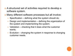 A structured set of activities required to develop a
software system.
 Many different software processes but all involve:
 Specification – defining what the system should do;
 Design and implementation – defining the organization of
the system and implementing the system;
 Validation – checking that it does what the customer
wants;
 Evolution – changing the system in response to changing
customer needs.
 