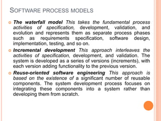 SOFTWARE PROCESS MODELS
 The waterfall model This takes the fundamental process
activities of specification, development, validation, and
evolution and represents them as separate process phases
such as requirements specification, software design,
implementation, testing, and so on.
 Incremental development This approach interleaves the
activities of specification, development, and validation. The
system is developed as a series of versions (increments), with
each version adding functionality to the previous version.
 Reuse-oriented software engineering This approach is
based on the existence of a significant number of reusable
components. The system development process focuses on
integrating these components into a system rather than
developing them from scratch.
 