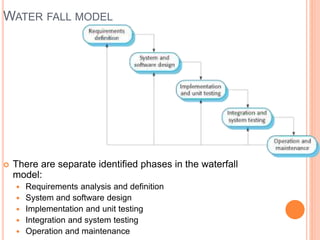 WATER FALL MODEL
 There are separate identified phases in the waterfall
model:
 Requirements analysis and definition
 System and software design
 Implementation and unit testing
 Integration and system testing
 Operation and maintenance
 