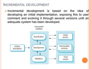 INCREMENTAL DEVELOPMENT
 Incremental development is based on the idea of
developing an initial implementation, exposing this to user
comment and evolving it through several versions until an
adequate system has been developed.
 
