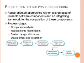 REUSE-ORIENTED SOFTWARE ENGINEERING
 Reuse-oriented approaches rely on a large base of
reusable software components and an integrating
framework for the composition of these components.
 Process stages
 Component analysis;
 Requirements modification;
 System design with reuse;
 Development and integration
 