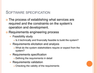 SOFTWARE SPECIFICATION
 The process of establishing what services are
required and the constraints on the system’s
operation and development.
 Requirements engineering process
 Feasibility study
 Is it technically and financially feasible to build the system?
 Requirements elicitation and analysis
 What do the system stakeholders require or expect from the
system?
 Requirements specification
 Defining the requirements in detail
 Requirements validation
 Checking the validity of the requirements
 