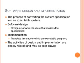 SOFTWARE DESIGN AND IMPLEMENTATION
 The process of converting the system specification
into an executable system.
 Software design
 Design a software structure that realises the
specification;
 Implementation
 Translate this structure into an executable program;
 The activities of design and implementation are
closely related and may be inter-leaved
 