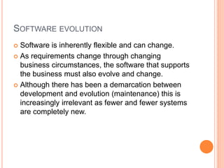 SOFTWARE EVOLUTION
 Software is inherently flexible and can change.
 As requirements change through changing
business circumstances, the software that supports
the business must also evolve and change.
 Although there has been a demarcation between
development and evolution (maintenance) this is
increasingly irrelevant as fewer and fewer systems
are completely new.
 