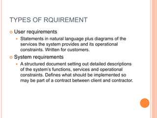 TYPES OF RQUIREMENT
 User requirements
 Statements in natural language plus diagrams of the
services the system provides and its operational
constraints. Written for customers.
 System requirements
 A structured document setting out detailed descriptions
of the system’s functions, services and operational
constraints. Defines what should be implemented so
may be part of a contract between client and contractor.
 