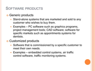 SOFTWARE PRODUCTS
 Generic products
 Stand-alone systems that are marketed and sold to any
customer who wishes to buy them.
 Examples – PC software such as graphics programs,
project management tools; CAD software; software for
specific markets such as appointments systems for
dentists.
 Customized products
 Software that is commissioned by a specific customer to
meet their own needs.
 Examples – embedded control systems, air traffic
control software, traffic monitoring systems.
 