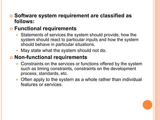  Software system requirement are classified as
follows:
 Functional requirements
 Statements of services the system should provide, how the
system should react to particular inputs and how the system
should behave in particular situations.
 May state what the system should not do.
 Non-functional requirements
 Constraints on the services or functions offered by the system
such as timing constraints, constraints on the development
process, standards, etc.
 Often apply to the system as a whole rather than individual
features or services.
 