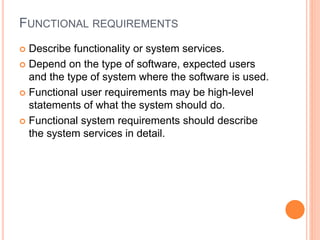 FUNCTIONAL REQUIREMENTS
 Describe functionality or system services.
 Depend on the type of software, expected users
and the type of system where the software is used.
 Functional user requirements may be high-level
statements of what the system should do.
 Functional system requirements should describe
the system services in detail.
 