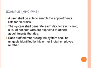 EXAMPLE (MHC-PMS)
 A user shall be able to search the appointments
lists for all clinics.
 The system shall generate each day, for each clinic,
a list of patients who are expected to attend
appointments that day.
 Each staff member using the system shall be
uniquely identified by his or her 8-digit employee
number.
 