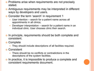  Problems arise when requirements are not precisely
stated.
 Ambiguous requirements may be interpreted in different
ways by developers and users.
 Consider the term ‘search’ in requirement 1
 User intention – search for a patient name across all
appointments in all clinics;
 Developer interpretation – search for a patient name in an
individual clinic. User chooses clinic then search.
 In principle, requirements should be both complete and
consistent.
 Complete
 They should include descriptions of all facilities required.
 Consistent
 There should be no conflicts or contradictions in the
descriptions of the system facilities.
 In practice, it is impossible to produce a complete and
consistent requirements document.
 