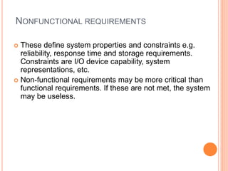 NONFUNCTIONAL REQUIREMENTS
 These define system properties and constraints e.g.
reliability, response time and storage requirements.
Constraints are I/O device capability, system
representations, etc.
 Non-functional requirements may be more critical than
functional requirements. If these are not met, the system
may be useless.
 