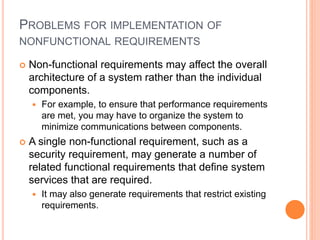PROBLEMS FOR IMPLEMENTATION OF
NONFUNCTIONAL REQUIREMENTS
 Non-functional requirements may affect the overall
architecture of a system rather than the individual
components.
 For example, to ensure that performance requirements
are met, you may have to organize the system to
minimize communications between components.
 A single non-functional requirement, such as a
security requirement, may generate a number of
related functional requirements that define system
services that are required.
 It may also generate requirements that restrict existing
requirements.
 