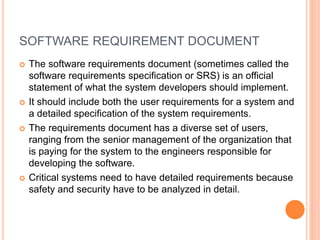SOFTWARE REQUIREMENT DOCUMENT
 The software requirements document (sometimes called the
software requirements specification or SRS) is an official
statement of what the system developers should implement.
 It should include both the user requirements for a system and
a detailed specification of the system requirements.
 The requirements document has a diverse set of users,
ranging from the senior management of the organization that
is paying for the system to the engineers responsible for
developing the software.
 Critical systems need to have detailed requirements because
safety and security have to be analyzed in detail.
 