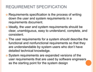 REQUIREMENT SPECIFICATION
 Requirements specification is the process of writing
down the user and system requirements in a
requirements document.
 Ideally, the user and system requirements should be
clear, unambiguous, easy to understand, complete, and
consistent.
 The user requirements for a system should describe the
functional and nonfunctional requirements so that they
are understandable by system users who don’t have
detailed technical knowledge.
 System requirements are expanded versions of the
user requirements that are used by software engineers
as the starting point for the system design
 
