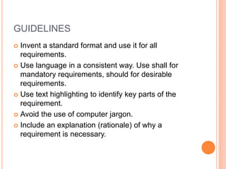 GUIDELINES
 Invent a standard format and use it for all
requirements.
 Use language in a consistent way. Use shall for
mandatory requirements, should for desirable
requirements.
 Use text highlighting to identify key parts of the
requirement.
 Avoid the use of computer jargon.
 Include an explanation (rationale) of why a
requirement is necessary.
 