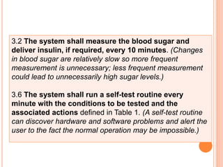 3.2 The system shall measure the blood sugar and
deliver insulin, if required, every 10 minutes. (Changes
in blood sugar are relatively slow so more frequent
measurement is unnecessary; less frequent measurement
could lead to unnecessarily high sugar levels.)
3.6 The system shall run a self-test routine every
minute with the conditions to be tested and the
associated actions defined in Table 1. (A self-test routine
can discover hardware and software problems and alert the
user to the fact the normal operation may be impossible.)
 