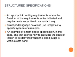 STRUCTURED SPECIFICATIONS
 An approach to writing requirements where the
freedom of the requirements writer is limited and
requirements are written in a standard way.
 Structured language notations use templates to
specify system requirements.
 An example of a form-based specification, in this
case, one that defines how to calculate the dose of
insulin to be delivered when the blood sugar is
within a safe band.
 