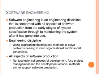 SOFTWARE ENGINEERING
 Software engineering is an engineering discipline
that is concerned with all aspects of software
production from the early stages of system
specification through to maintaining the system
after it has gone into use.
 Engineering discipline
 Using appropriate theories and methods to solve
problems bearing in mind organizational and financial
constraints.
 All aspects of software production
 Not just technical process of development. Also project
management and the development of tools, methods
etc. to support software production.
 