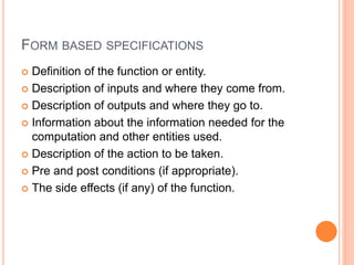 FORM BASED SPECIFICATIONS
 Definition of the function or entity.
 Description of inputs and where they come from.
 Description of outputs and where they go to.
 Information about the information needed for the
computation and other entities used.
 Description of the action to be taken.
 Pre and post conditions (if appropriate).
 The side effects (if any) of the function.
 