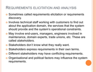 REQUIREMENTS ELICITATION AND ANALYSIS
 Sometimes called requirements elicitation or requirements
discovery.
 Involves technical staff working with customers to find out
about the application domain, the services that the system
should provide and the system’s operational constraints.
 May involve end-users, managers, engineers involved in
maintenance, domain experts, trade unions, etc. These are
called stakeholders.
 Stakeholders don’t know what they really want.
 Stakeholders express requirements in their own terms.
 Different stakeholders may have conflicting requirements.
 Organisational and political factors may influence the system
requirements.
 