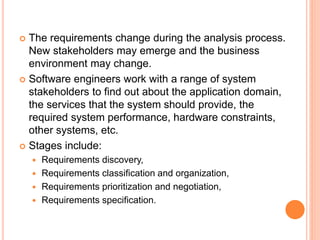  The requirements change during the analysis process.
New stakeholders may emerge and the business
environment may change.
 Software engineers work with a range of system
stakeholders to find out about the application domain,
the services that the system should provide, the
required system performance, hardware constraints,
other systems, etc.
 Stages include:
 Requirements discovery,
 Requirements classification and organization,
 Requirements prioritization and negotiation,
 Requirements specification.
 