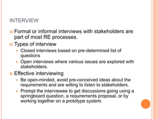 INTERVIEW
 Formal or informal interviews with stakeholders are
part of most RE processes.
 Types of interview
 Closed interviews based on pre-determined list of
questions
 Open interviews where various issues are explored with
stakeholders.
 Effective interviewing
 Be open-minded, avoid pre-conceived ideas about the
requirements and are willing to listen to stakeholders.
 Prompt the interviewee to get discussions going using a
springboard question, a requirements proposal, or by
working together on a prototype system.
 