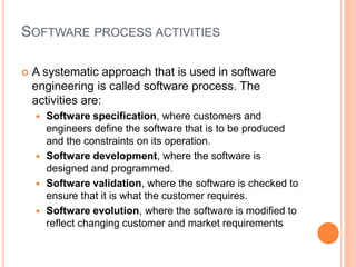 SOFTWARE PROCESS ACTIVITIES
 A systematic approach that is used in software
engineering is called software process. The
activities are:
 Software specification, where customers and
engineers define the software that is to be produced
and the constraints on its operation.
 Software development, where the software is
designed and programmed.
 Software validation, where the software is checked to
ensure that it is what the customer requires.
 Software evolution, where the software is modified to
reflect changing customer and market requirements
 